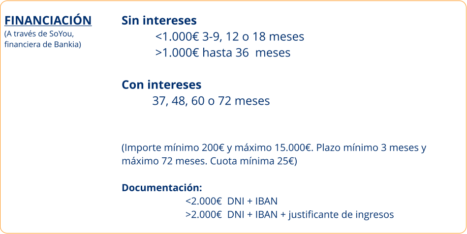 FINANCIACIÓN (A través de SoYou, financiera de Bankia)     Sin intereses            <1.000€ 3-9, 12 o 18 meses            >1.000€ hasta 36  meses  Con intereses           37, 48, 60 o 72 meses    (Importe mínimo 200€ y máximo 15.000€. Plazo mínimo 3 meses y  máximo 72 meses. Cuota mínima 25€)  Documentación:                            <2.000€  DNI + IBAN                          >2.000€  DNI + IBAN + justificante de ingresos
