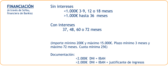 FINANCIACIÓN (A través de SoYou, financiera de Bankia) Sin intereses            <1.000€ 3-9, 12 o 18 meses            >1.000€ hasta 36  meses  Con intereses           37, 48, 60 o 72 meses    (Importe mínimo 200€ y máximo 15.000€. Plazo mínimo 3 meses y  máximo 72 meses. Cuota mínima 25€)  Documentación:                            <2.000€  DNI + IBAN                          >2.000€  DNI + IBAN + justificante de ingresos