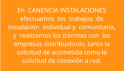En  CANENCIA INSTALACIONES   efectuamos  los  trabajos  de  instalación  individual y  comunitaria,  y  realizamos los trámites con  las  empresas distribuidoras, tanto la  solicitud de acometida como la  solicitud de conexión a red.
